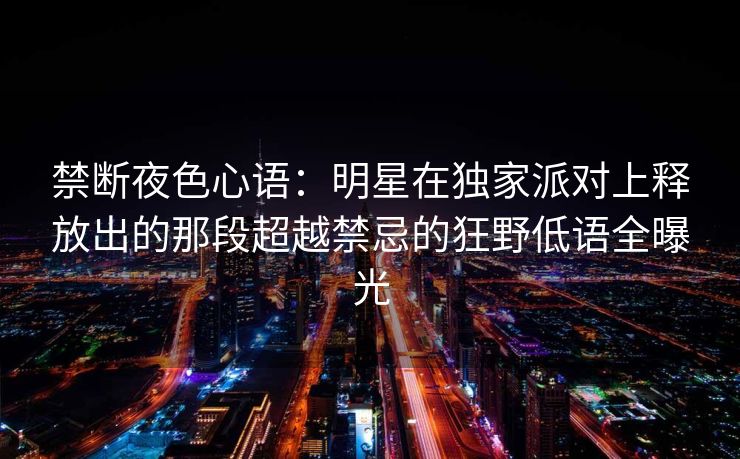 禁断夜色心语：明星在独家派对上释放出的那段超越禁忌的狂野低语全曝光