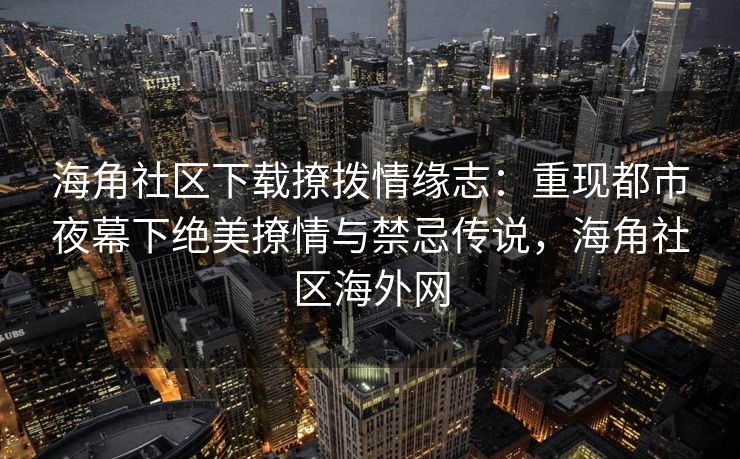 海角社区下载撩拨情缘志：重现都市夜幕下绝美撩情与禁忌传说，海角社区海外网