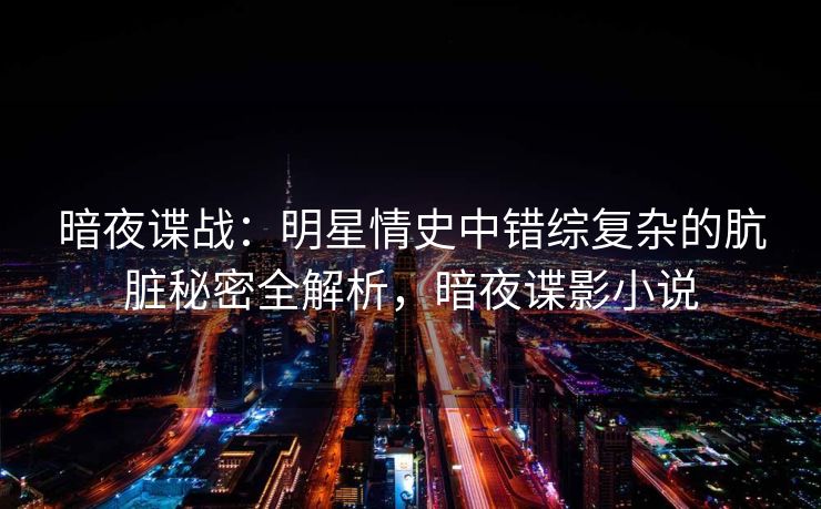 暗夜谍战：明星情史中错综复杂的肮脏秘密全解析，暗夜谍影小说