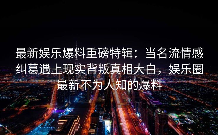 最新娱乐爆料重磅特辑：当名流情感纠葛遇上现实背叛真相大白，娱乐圈最新不为人知的爆料