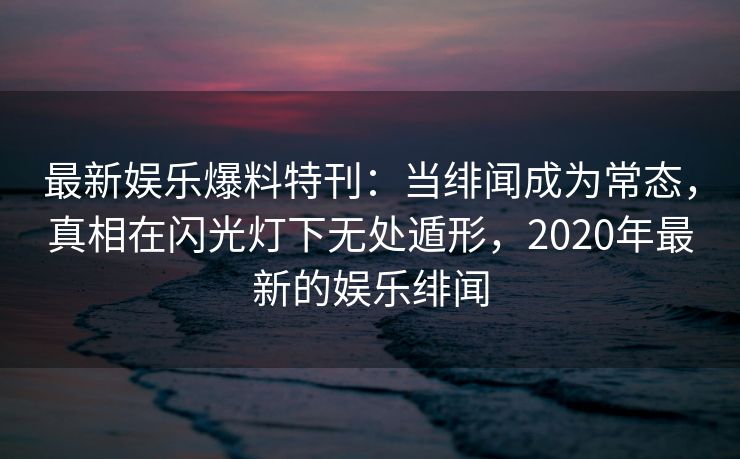 最新娱乐爆料特刊：当绯闻成为常态，真相在闪光灯下无处遁形，2020年最新的娱乐绯闻