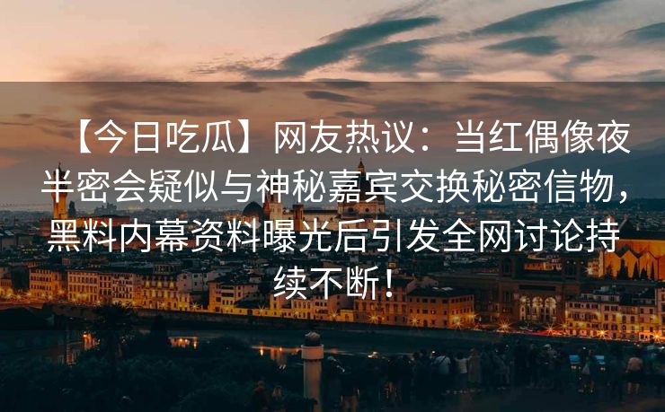 【今日吃瓜】网友热议：当红偶像夜半密会疑似与神秘嘉宾交换秘密信物，黑料内幕资料曝光后引发全网讨论持续不断！