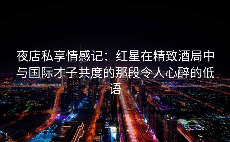 夜店私享情感记：红星在精致酒局中与国际才子共度的那段令人心醉的低语