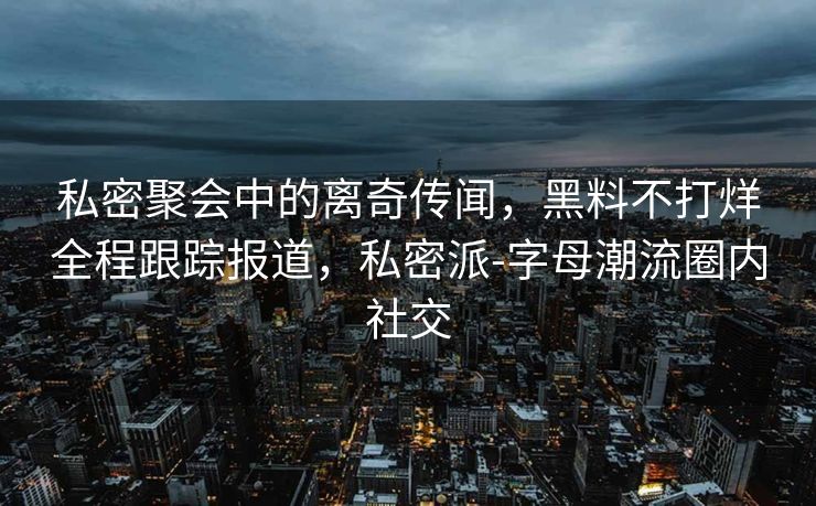 私密聚会中的离奇传闻，黑料不打烊全程跟踪报道，私密派-字母潮流圈内社交