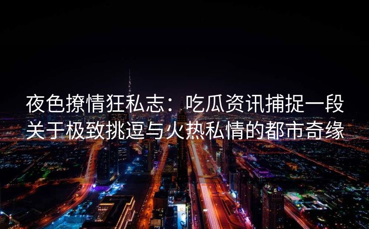 夜色撩情狂私志：吃瓜资讯捕捉一段关于极致挑逗与火热私情的都市奇缘