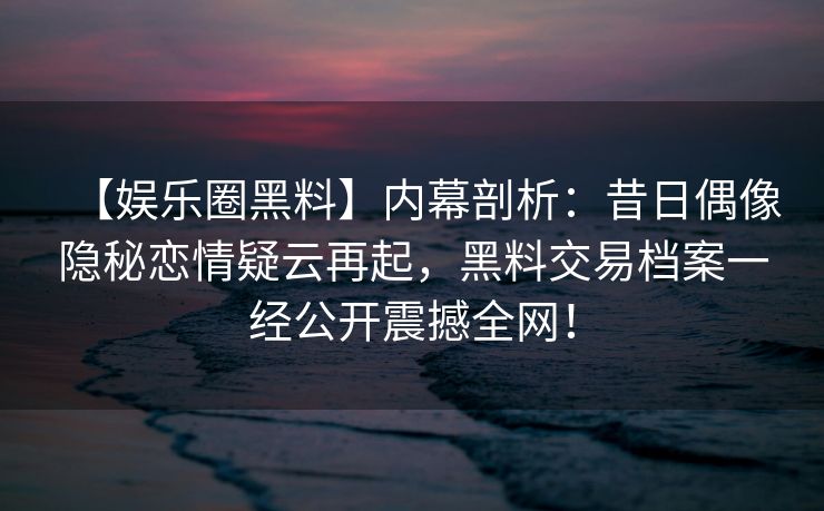 【娱乐圈黑料】内幕剖析：昔日偶像隐秘恋情疑云再起，黑料交易档案一经公开震撼全网！