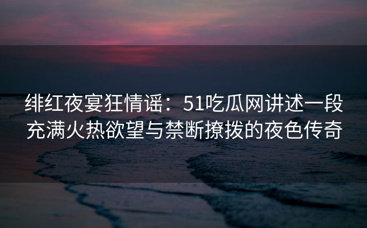 绯红夜宴狂情谣：51吃瓜网讲述一段充满火热欲望与禁断撩拨的夜色传奇