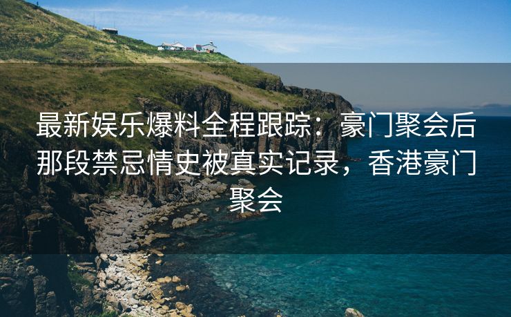 最新娱乐爆料全程跟踪：豪门聚会后那段禁忌情史被真实记录，香港豪门聚会