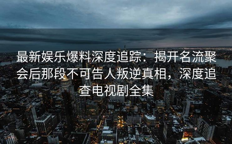 最新娱乐爆料深度追踪：揭开名流聚会后那段不可告人叛逆真相，深度追查电视剧全集