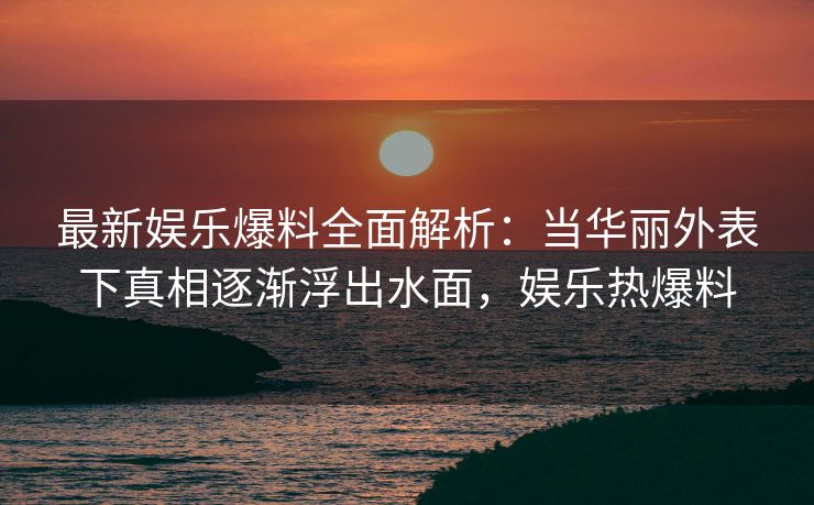 最新娱乐爆料全面解析：当华丽外表下真相逐渐浮出水面，娱乐热爆料