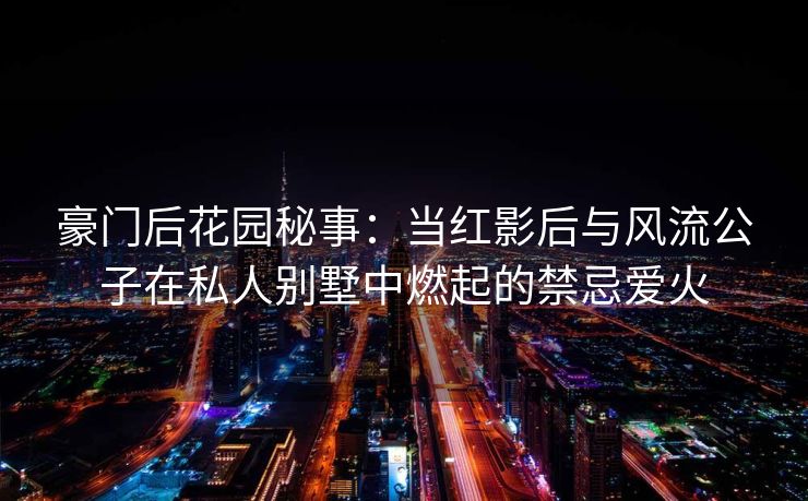 豪门后花园秘事：当红影后与风流公子在私人别墅中燃起的禁忌爱火