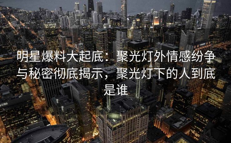 明星爆料大起底：聚光灯外情感纷争与秘密彻底揭示，聚光灯下的人到底是谁