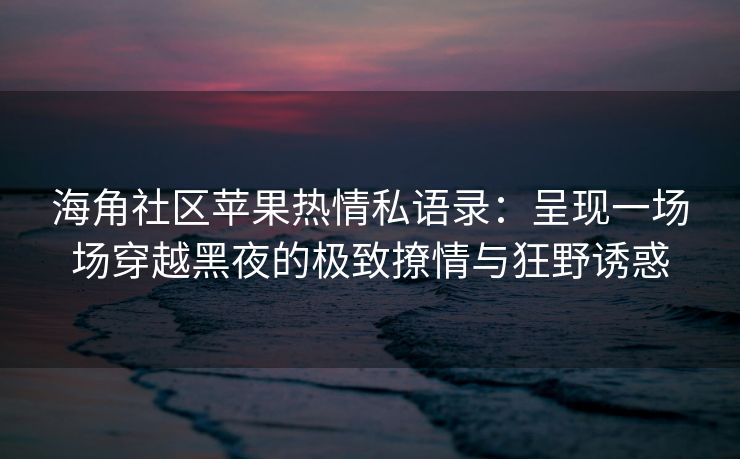 海角社区苹果热情私语录：呈现一场场穿越黑夜的极致撩情与狂野诱惑