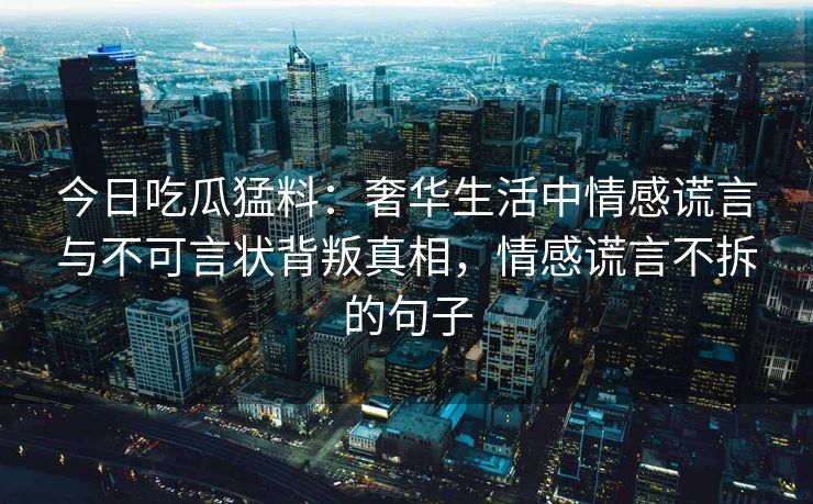 今日吃瓜猛料：奢华生活中情感谎言与不可言状背叛真相，情感谎言不拆的句子