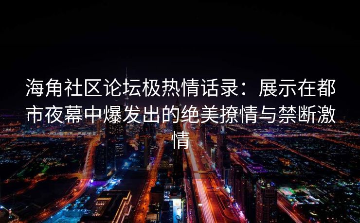 海角社区论坛极热情话录：展示在都市夜幕中爆发出的绝美撩情与禁断激情