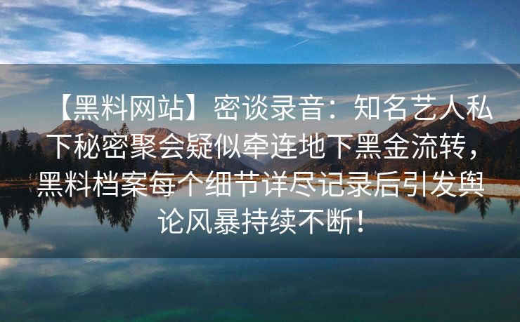 【黑料网站】密谈录音：知名艺人私下秘密聚会疑似牵连地下黑金流转，黑料档案每个细节详尽记录后引发舆论风暴持续不断！