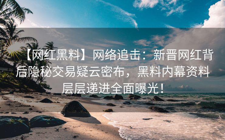 【网红黑料】网络追击：新晋网红背后隐秘交易疑云密布，黑料内幕资料层层递进全面曝光！