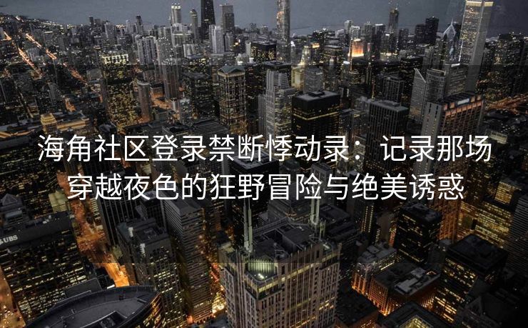 海角社区登录禁断悸动录：记录那场穿越夜色的狂野冒险与绝美诱惑