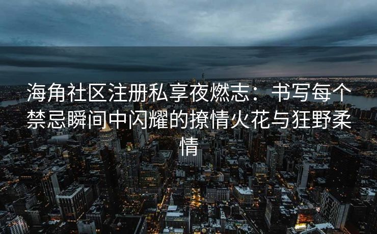 海角社区注册私享夜燃志：书写每个禁忌瞬间中闪耀的撩情火花与狂野柔情