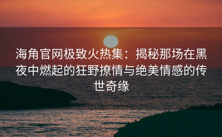 海角官网极致火热集：揭秘那场在黑夜中燃起的狂野撩情与绝美情感的传世奇缘