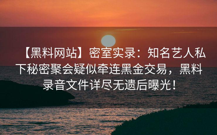 【黑料网站】密室实录：知名艺人私下秘密聚会疑似牵连黑金交易，黑料录音文件详尽无遗后曝光！