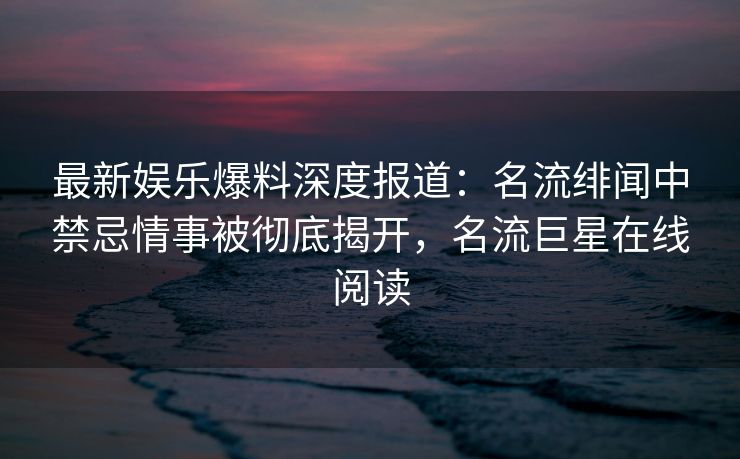 最新娱乐爆料深度报道：名流绯闻中禁忌情事被彻底揭开，名流巨星在线阅读