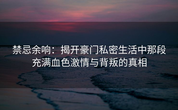 禁忌余响：揭开豪门私密生活中那段充满血色激情与背叛的真相