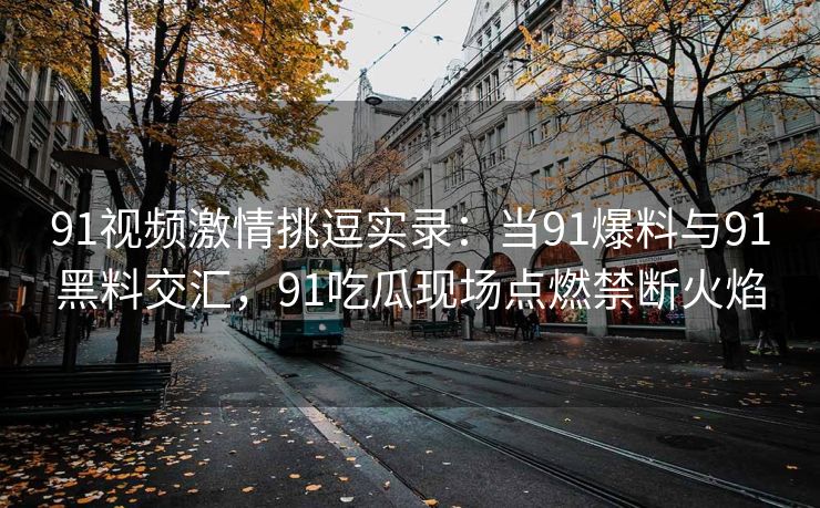 91视频激情挑逗实录：当91爆料与91黑料交汇，91吃瓜现场点燃禁断火焰