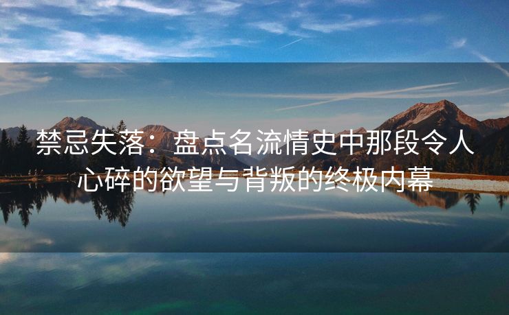 禁忌失落：盘点名流情史中那段令人心碎的欲望与背叛的终极内幕