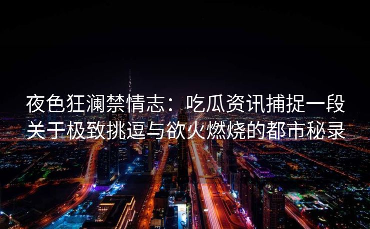 夜色狂澜禁情志：吃瓜资讯捕捉一段关于极致挑逗与欲火燃烧的都市秘录