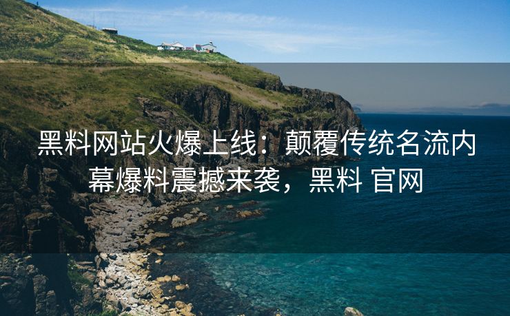 黑料网站火爆上线：颠覆传统名流内幕爆料震撼来袭，黑料 官网