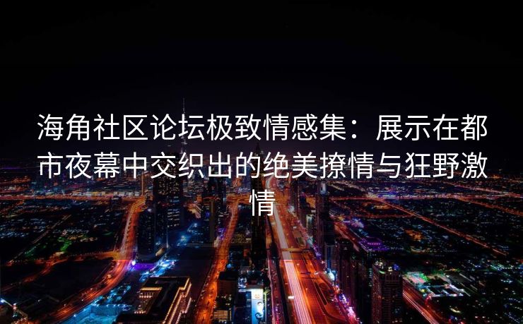 海角社区论坛极致情感集：展示在都市夜幕中交织出的绝美撩情与狂野激情